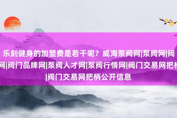 乐刻健身的加盟费是若干呢?威海泵阀网|泵阀网|阀门网|水泵网|阀门品牌网|泵阀人才网|泵阀行情网|阀门交易网把柄公开信息