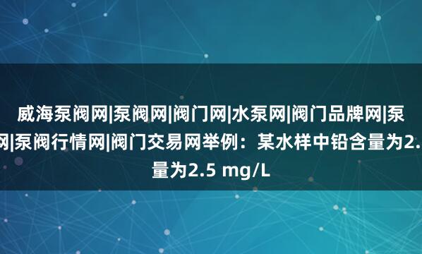 威海泵阀网|泵阀网|阀门网|水泵网|阀门品牌网|泵阀人才网|泵阀行情网|阀门交易网举例：某水样中铅含量为2.5 mg/L